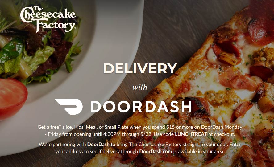 The Cheesecake Factory restaurants Coupon  Free plate, slice or kids meal with $15 spent delivered weekdays at The Cheesecake Factory via promo LUNCHTREAT #thecheesecakefactory