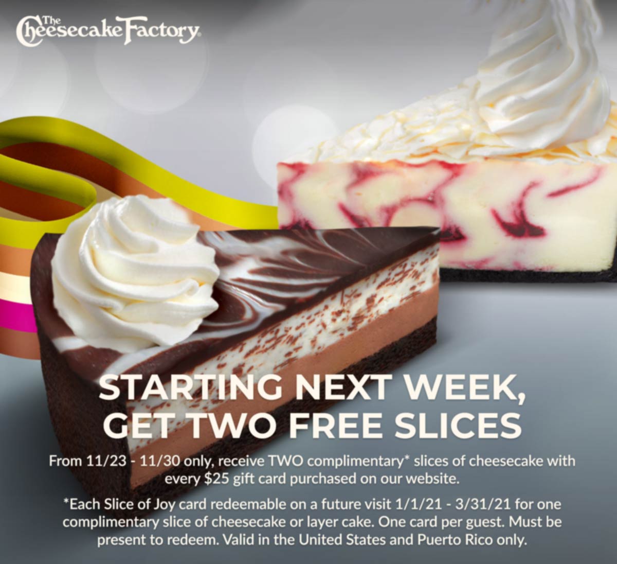 The Cheesecake Factory restaurants Coupon  2 free slices with every $25 gift card bought at The Cheesecake Factory #thecheesecakefactory 