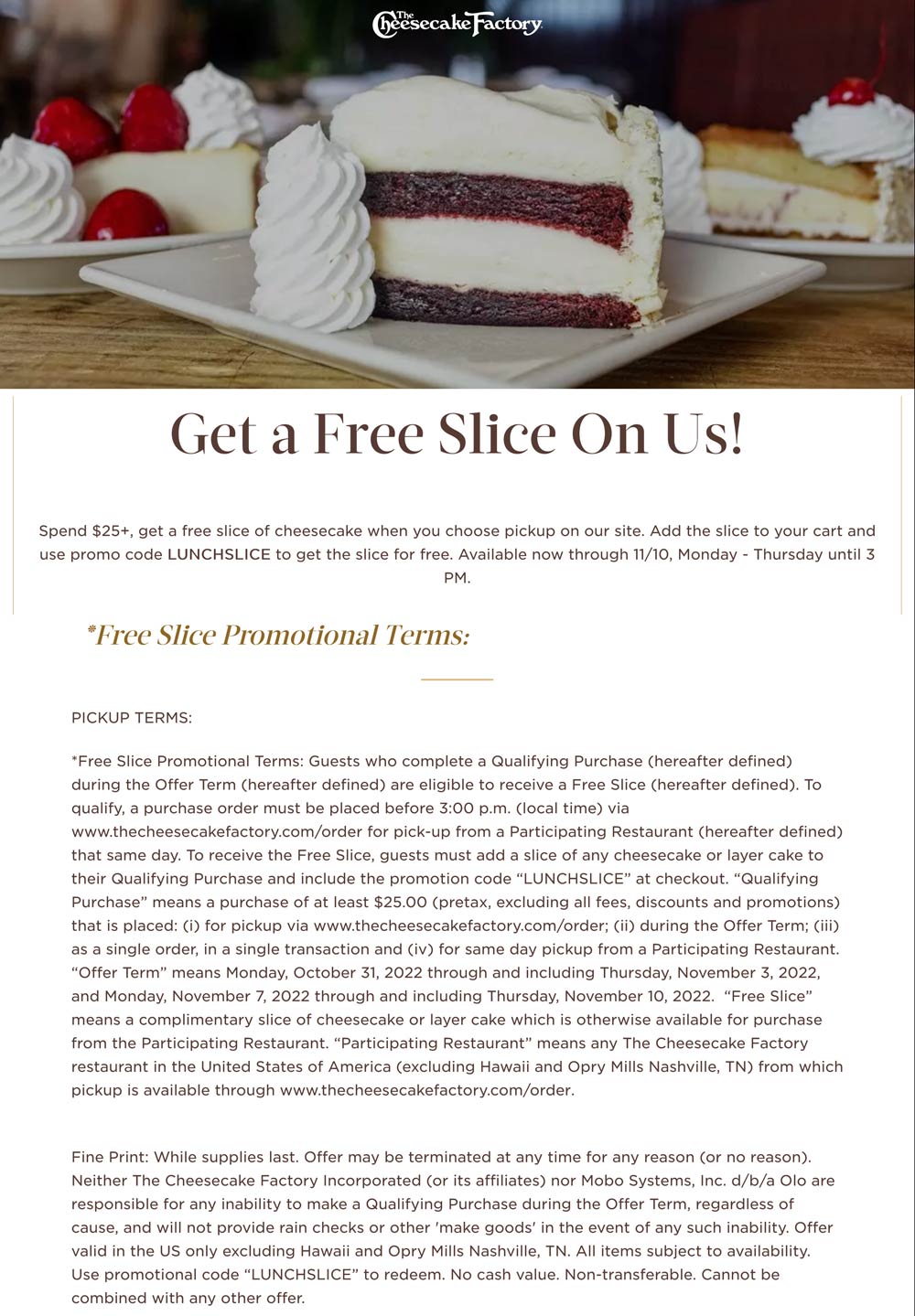 The Cheesecake Factory restaurants Coupon  Free slice via lunch takeout on $25+ Mon-Thurs at The Cheesecake Factory restaurants via promo code LUNCHSLICE #thecheesecakefactory 