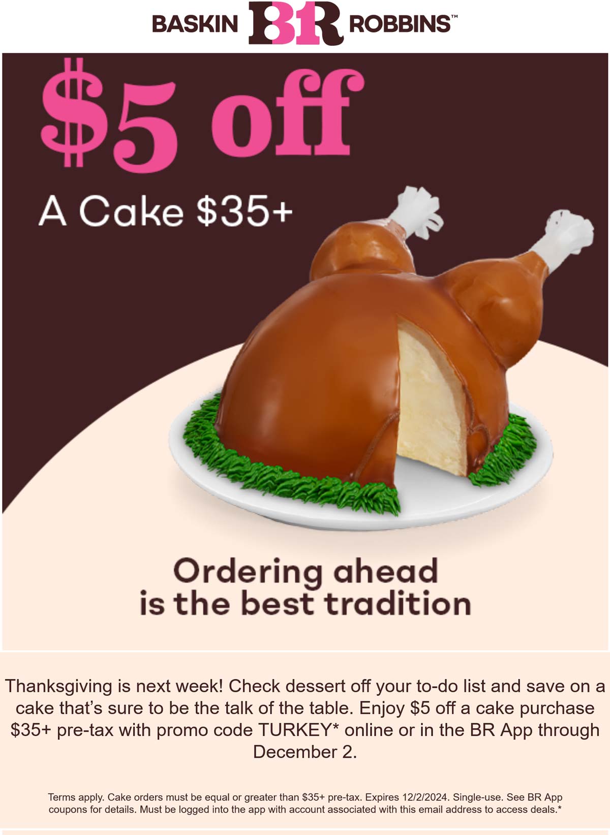 Baskin Robbins restaurants Coupon  Ice cream cakes are $5 off $35 at Baskin Robbins via promo code TURKEY #baskinrobbins 